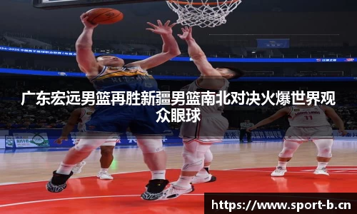 广东宏远男篮再胜新疆男篮南北对决火爆世界观众眼球